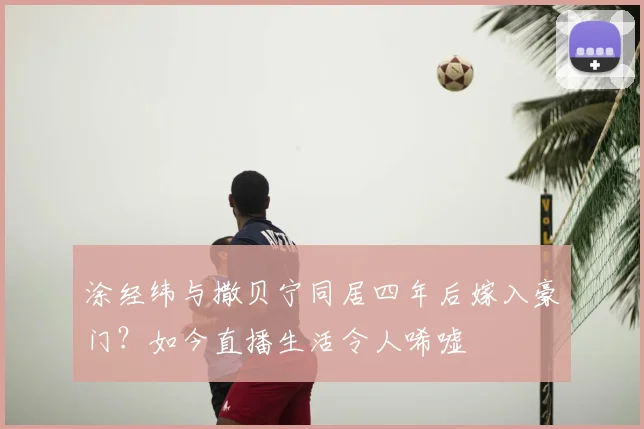 涂经纬与撒贝宁同居四年后嫁入豪门？如今直播生活令人唏嘘